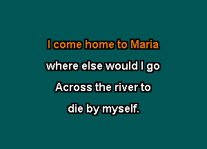 I come home to Maria

where else would I go

Across the river to

die by myself.