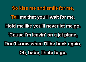 So kiss me and smile for me,
Tell me that you'll wait for me,
Hold me like you'll never let me go.
'Cause I'm leavin' on ajet plane,
Don't know when I'll be back again,

Oh, babe, I hate to go.