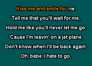 Kiss me and smile for me.

Tell me that you'll wait for me,
Hold me like you'll never let me go.
'Cause I'm leavin' on ajet plane,
Don't know when I'll be back again,

Oh, babe, I hate to go.