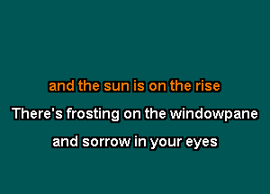 and the sun is on the rise

There's frosting on the windowpane

and sorrow in your eyes