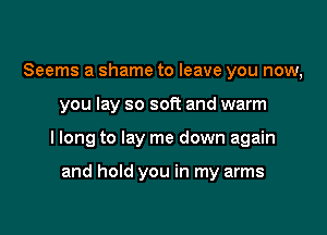 Seems a shame to leave you now,

you lay so soft and warm

I long to lay me down again

and hold you in my arms