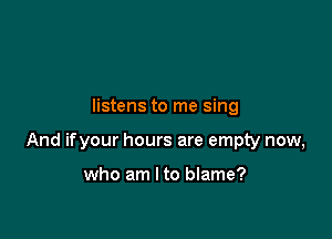 listens to me sing

And ifyour hours are empty now,

who am I to blame?