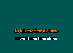 As it is the time we have

is worth the time alone
