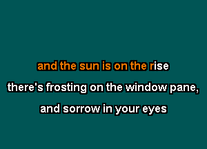 and the sun is on the rise

there's frosting on the window pane,

and sorrow in your eyes
