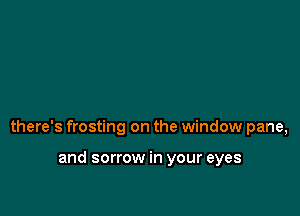 there's frosting on the window pane,

and sorrow in your eyes