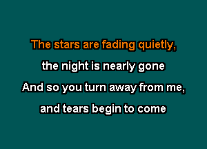 The stars are fading quietly,

the night is nearly gone

And so you turn away from me,

and tears begin to come
