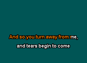 And so you turn away from me,

and tears begin to come