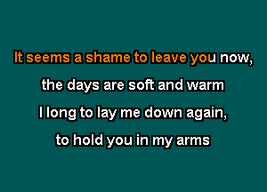 It seems a shame to leave you now,
the days are soft and warm
I long to lay me down again,

to hold you in my arms