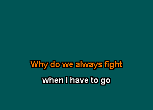 Why do we always fight

when I have to go