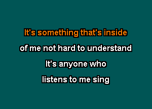 It's something that's inside
of me not hard to understand

It's anyone who

listens to me sing