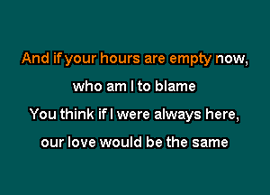 And ifyour hours are empty now,

who am Ito blame

You think if I were always here,

our love would be the same