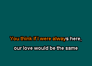 You think if I were always here,

our love would be the same