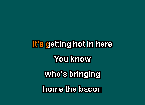 It's getting hot in here

You know
who's bringing

home the bacon