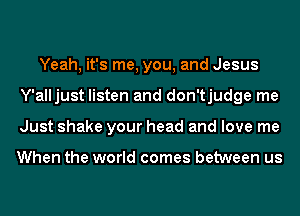 Yeah, it's me, you, and Jesus
Y'alljust listen and don'tjudge me
Just shake your head and love me

When the world comes between us