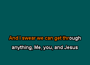 And I swear we can get through

anything, Me, you, and Jesus