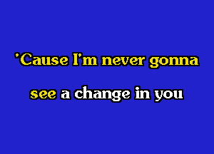 'Cause I'm never gonna

see a change in you