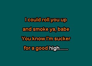 I could roll you up
and smoke ya, babe

You know I'm sucker

for a good high .......