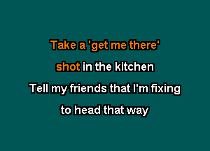 Take a 'get me there'

shot in the kitchen

Tell my friends that I'm fixing

to head that way