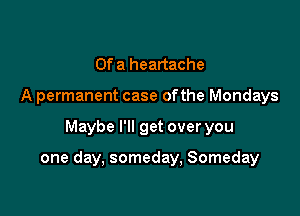 Ofa heartache
A permanent case ofthe Mondays

Maybe I'll get over you

one day, someday, Someday