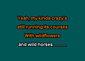 Yeah, my kinda crazy's

still running its courses
With wildflowers

and wild horses ............