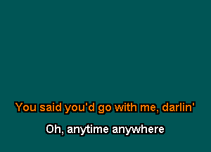 You said you'd go with me, darlin'

0h, anytime anywhere