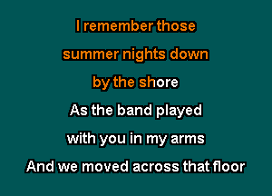 I remember those
summer nights down
by the shore
As the band played

with you in my arms

And we moved across that floor