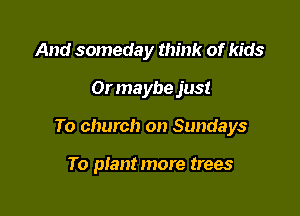 And someday think of kids

Or maybe just

To church on Sundays

To plant more trees