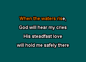 When the waters rise,

God will hear my cries
His steadfast love

will hold me safely there