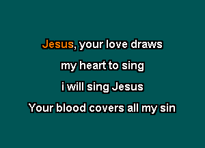 Jesus, your love draws
my heart to sing

i will sing Jesus

Your blood covers all my sin