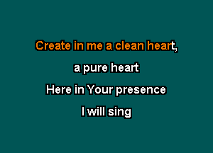 Create in me a clean heart,

a pure heart

Here in Your presence

lwill sing