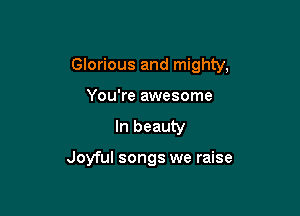 Glorious and mighty,

You're awesome
In beauty

Joyful songs we raise