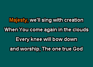 Majesty, we'll sing with creation
When You come again in the clouds
Every knee will bow down

and worship, The one true God