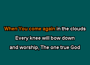 When You come again in the clouds

Every knee will bow down

and worship, The one true God