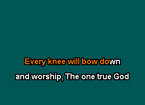 Every knee will bow down

and worship, The one true God