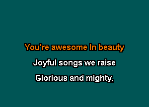 You're awesome In beauty

Joyful songs we raise

Glorious and mighty,