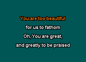 You are too beautiful
for us to fathom

Oh, You are great,

and greatly to be praised