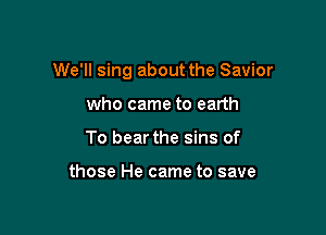 We'll sing about the Savior

who came to earth
To bear the sins of

those He came to save