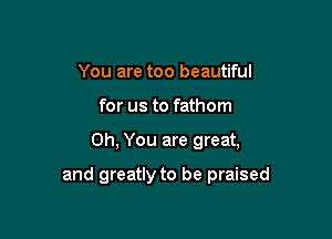 You are too beautiful
for us to fathom

Oh, You are great,

and greatly to be praised