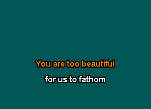 You are too beautiful

for us to fathom