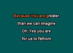 Because You are greater

than we can imagine
Oh, Yes you are

for us to fathom