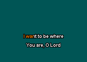 lwant to be where

You are, 0 Lord