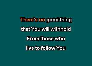 There's no good thing

that You will withhold
From those who

live to follow You