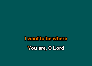 lwant to be where

You are, 0 Lord