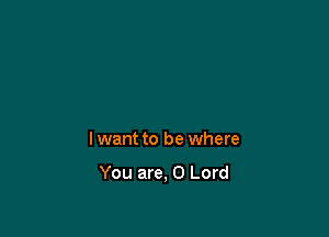 lwant to be where

You are, 0 Lord