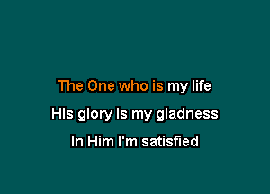 The One who is my life

His glory is my gladness

In Him I'm satisfied