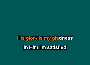 His glory is my gladness

In Him I'm satisfied