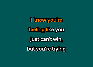 I know you're
feeling like you

just can't win,

but you're trying