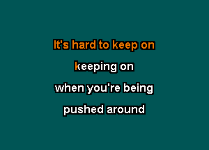 It's hard to keep on

keeping on

when you're being

pushed around