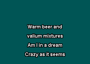 Warm beer and
valium mixtures

Am I in a dream

Crazy as it seems