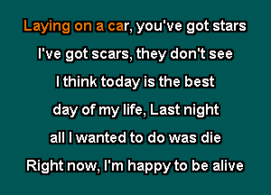 Laying on a car, you've got stars
I've got scars, they don't see
I think today is the best
day of my life, Last night
all I wanted to do was die

Right now, I'm happy to be alive